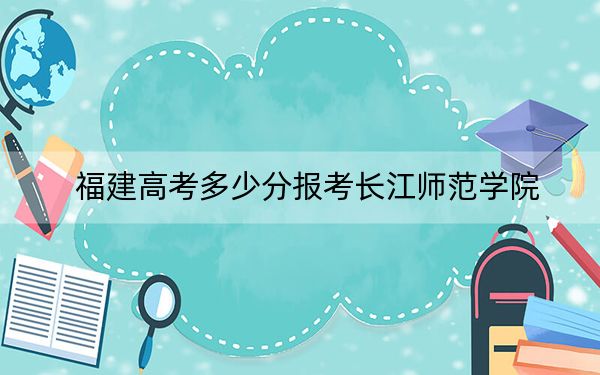福建高考多少分報(bào)考長(zhǎng)江師范學(xué)院,？附2022-2024年最低錄取分?jǐn)?shù)線