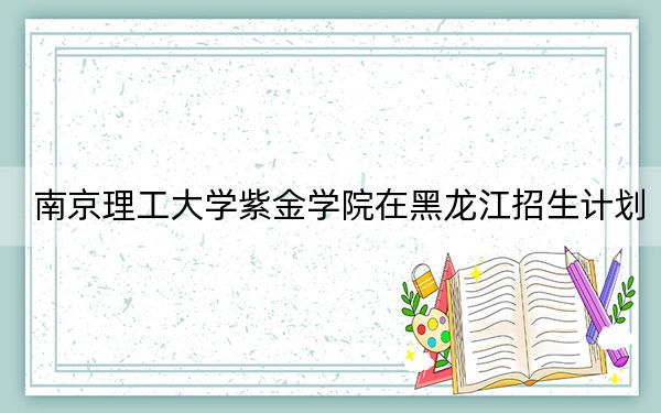 南京理工大學(xué)紫金學(xué)院在黑龍江招生計(jì)劃,?學(xué)費(fèi)是多少?錄取分?jǐn)?shù)線是多少,?