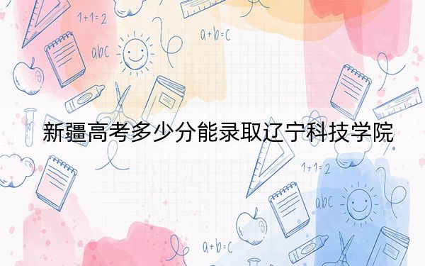 新疆高考多少分能錄取遼寧科技學(xué)院,？附2022-2024年最低錄取分?jǐn)?shù)線