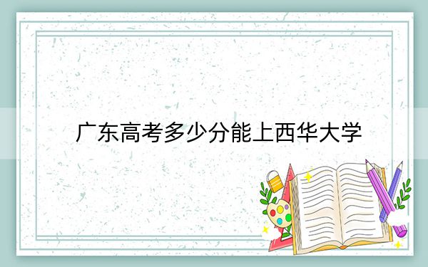 廣東高考多少分能上西華大學,?2024年歷史類錄取分493分 物理類最低470分
