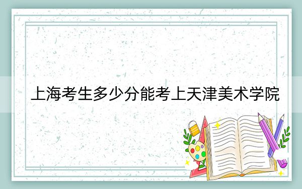 上海考生多少分能考上天津美術(shù)學(xué)院,?附帶近三年最低錄取分?jǐn)?shù)線
