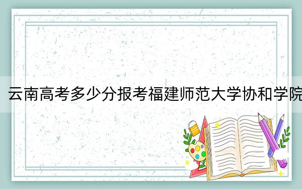 云南高考多少分報考福建師范大學(xué)協(xié)和學(xué)院,？2024年文科494分 理科最低425分
