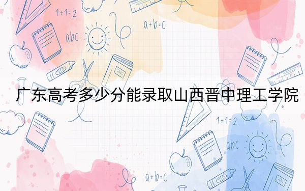 廣東高考多少分能錄取山西晉中理工學(xué)院,?2024年歷史類投檔線482分 物理類錄取分484分