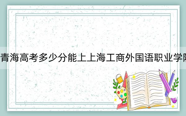 青海高考多少分能上上海工商外國語職業(yè)學(xué)院,？2024年文科投檔線322分 理科錄取分277分