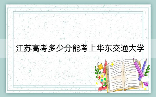 江蘇高考多少分能考上華東交通大學(xué),？附2022-2024年最低錄取分?jǐn)?shù)線(xiàn)