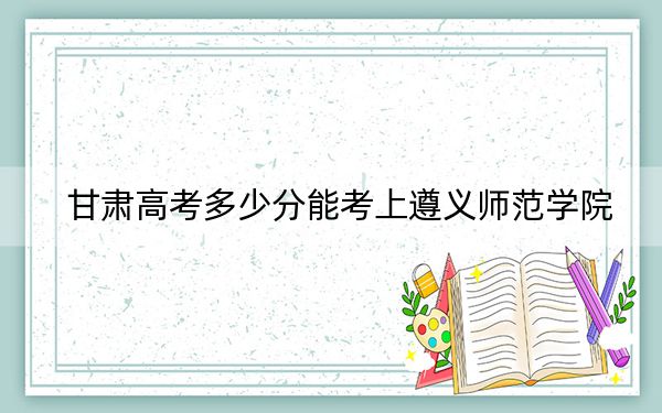 甘肅高考多少分能考上遵義師范學(xué)院,?附2022-2024年最低錄取分?jǐn)?shù)線