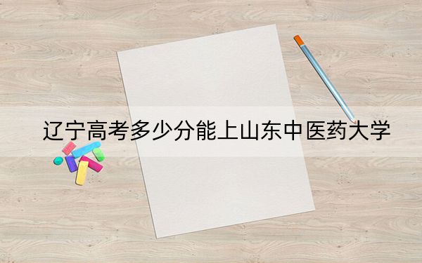遼寧高考多少分能上山東中醫(yī)藥大學(xué)？2024年歷史類最低505分 物理類錄取分504分