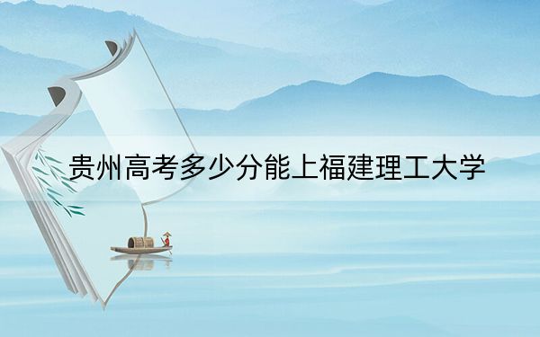 貴州高考多少分能上福建理工大學(xué)？2024年歷史類最低496分 物理類投檔線433分