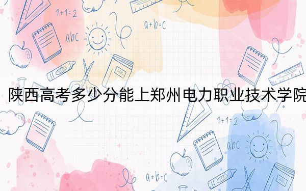 陜西高考多少分能上鄭州電力職業(yè)技術學院,?2024年文科投檔線335分 理科錄取分348分