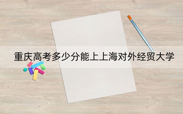 重慶高考多少分能上上海對(duì)外經(jīng)貿(mào)大學(xué)？附2022-2024年院校最低投檔線