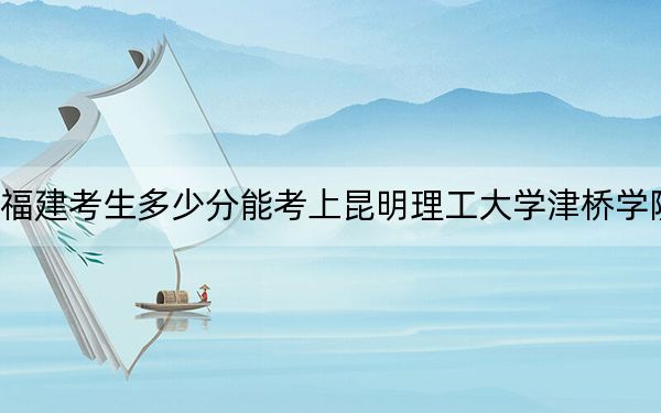 福建考生多少分能考上昆明理工大學津橋學院？附近三年最低院校投檔線