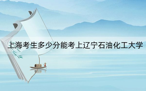 上海考生多少分能考上遼寧石油化工大學？附2022-2024年最低錄取分數(shù)線