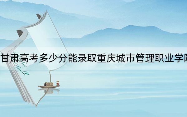 甘肅高考多少分能錄取重慶城市管理職業(yè)學(xué)院？2024年歷史類投檔線436分 物理類420分