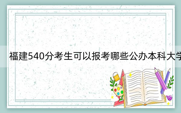 福建540分考生可以報考哪些公辦本科大學(xué),? 2024年高考有63所最低分在540左右的大學(xué)