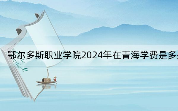 鄂爾多斯職業(yè)學(xué)院2024年在青海學(xué)費(fèi)是多少,?青??忌?025年參考