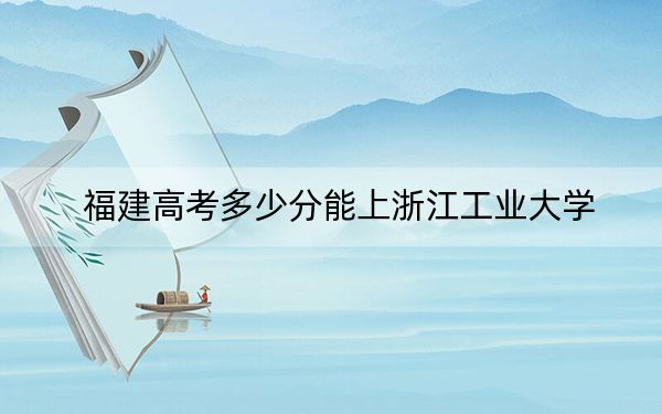 福建高考多少分能上浙江工業(yè)大學(xué),?附2022-2024年最低錄取分?jǐn)?shù)線
