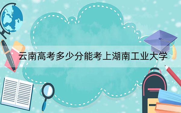 云南高考多少分能考上湖南工業(yè)大學,？2024年文科錄取分567分 理科537分