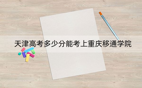 天津高考多少分能考上重慶移通學(xué)院,?附2022-2024年最低錄取分?jǐn)?shù)線