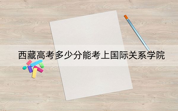 西藏高考多少分能考上國際關(guān)系學(xué)院,？附2022-2024年最低錄取分?jǐn)?shù)線
