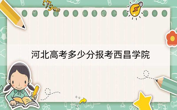 河北高考多少分報考西昌學(xué)院？附2022-2024年最低錄取分數(shù)線