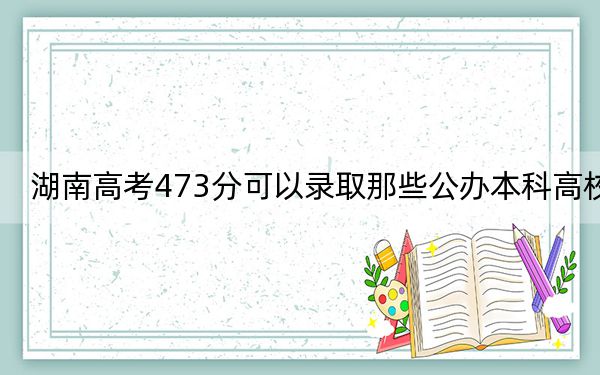 湖南高考473分可以錄取那些公辦本科高校,?(附近三年473分大學(xué)錄取名單)