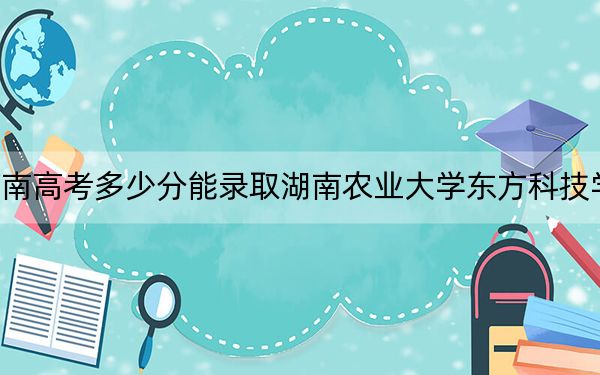 河南高考多少分能錄取湖南農(nóng)業(yè)大學(xué)東方科技學(xué)院,？2024年文科475分 理科投檔線454分