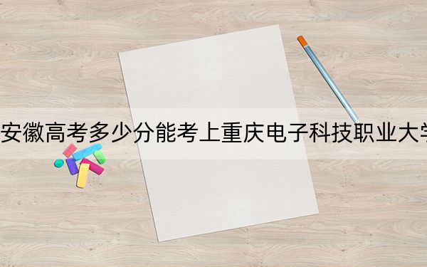 安徽高考多少分能考上重慶電子科技職業(yè)大學(xué),？附2022-2024年最低錄取分?jǐn)?shù)線