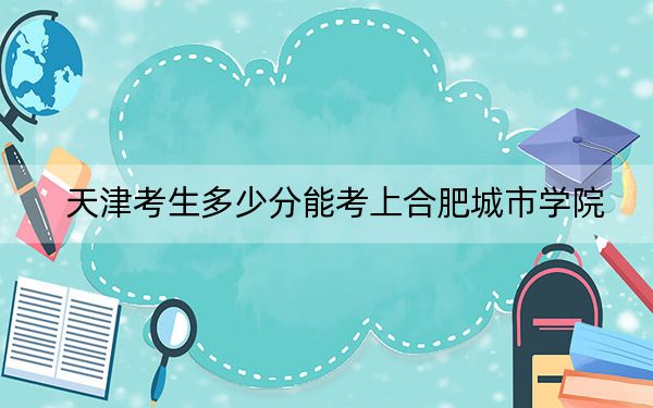 天津考生多少分能考上合肥城市學(xué)院?附2022-2024年最低錄取分?jǐn)?shù)線