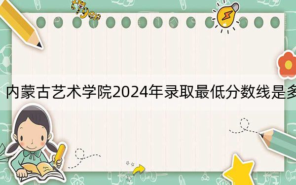 內(nèi)蒙古藝術(shù)學(xué)院2024年錄取最低分?jǐn)?shù)線是多少,?天津考生2025年參考