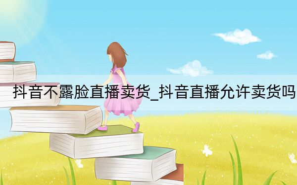 抖音不露臉直播賣(mài)貨_抖音直播允許賣(mài)貨嗎