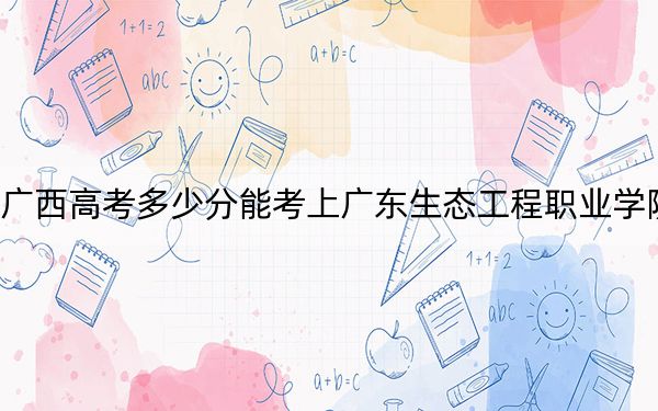 廣西高考多少分能考上廣東生態(tài)工程職業(yè)學(xué)院？2024年歷史類376分 物理類361分