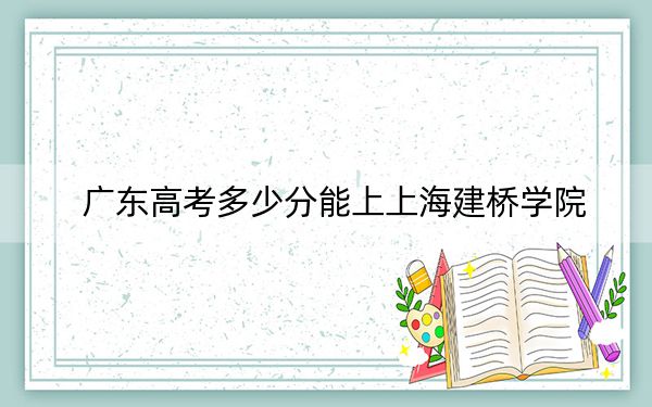 廣東高考多少分能上上海建橋?qū)W院？附2022-2024年院校最低投檔線