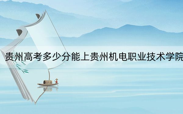 貴州高考多少分能上貴州機(jī)電職業(yè)技術(shù)學(xué)院?附2022-2024年最低錄取分?jǐn)?shù)線