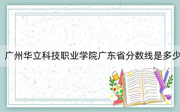 廣州華立科技職業(yè)學(xué)院廣東省分?jǐn)?shù)線是多少,?2025年廣東考生參考