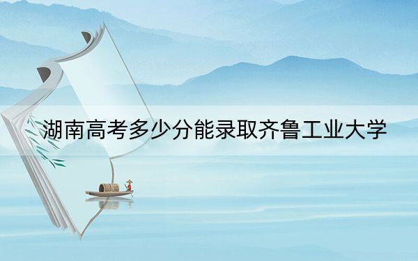 湖南高考多少分能錄取齊魯工業(yè)大學(xué),？附2022-2024年最低錄取分數(shù)線