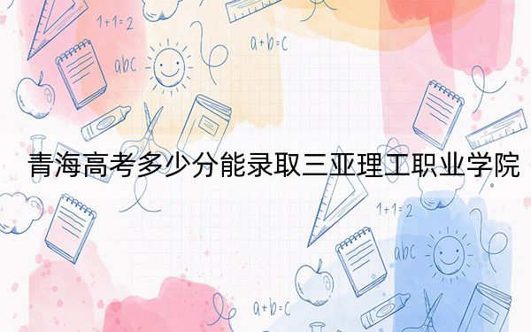 青海高考多少分能錄取三亞理工職業(yè)學(xué)院？2024年文科最低260分 理科最低220分
