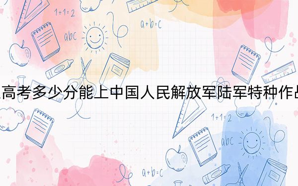 北京高考多少分能上中國人民解放軍陸軍特種作戰(zhàn)學院？2024年最低錄取分數(shù)線541分