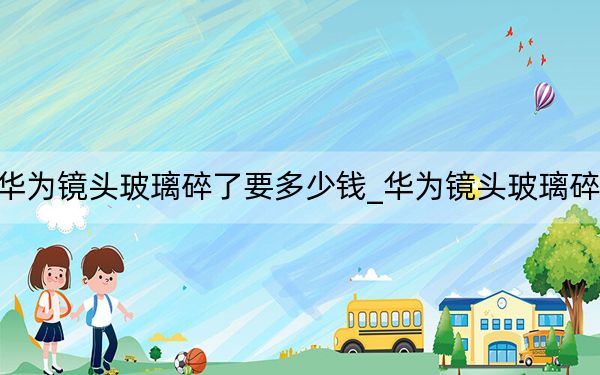 華為鏡頭玻璃碎了要多少錢_華為鏡頭玻璃碎了