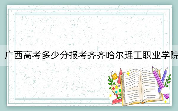 廣西高考多少分報考齊齊哈爾理工職業(yè)學(xué)院,？附2022-2024年最低錄取分數(shù)線