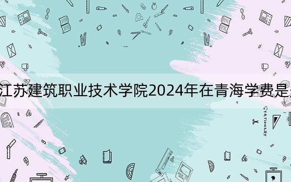 江蘇建筑職業(yè)技術(shù)學(xué)院2024年在青海學(xué)費(fèi)是多少?青??忌?025年參考
