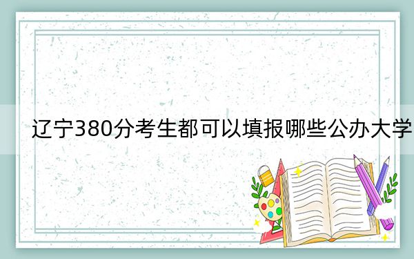 遼寧380分考生都可以填報(bào)哪些公辦大學(xué)? 2024年有11所錄取最低分380的大學(xué)