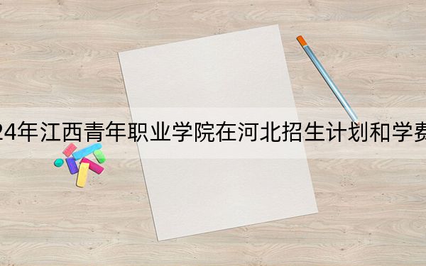 2024年江西青年職業(yè)學(xué)院在河北招生計劃和學(xué)費(fèi)是多少,?錄取分?jǐn)?shù)線是多少,?