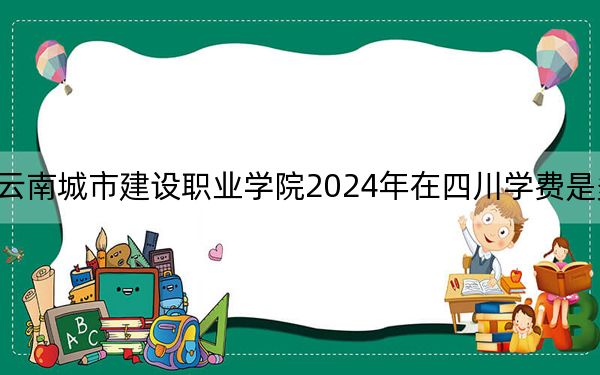 云南城市建設(shè)職業(yè)學(xué)院2024年在四川學(xué)費(fèi)是多少,?四川考生2025年參考