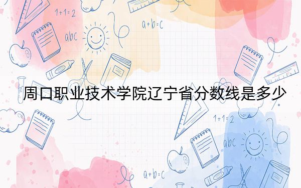 周口職業(yè)技術(shù)學(xué)院遼寧省分數(shù)線是多少,?2025年遼寧考生參考