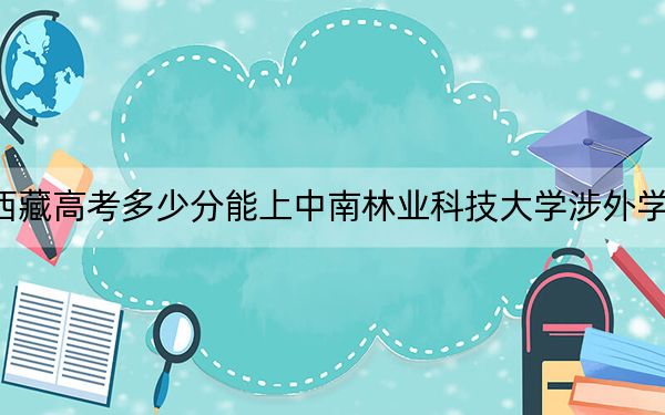 西藏高考多少分能上中南林業(yè)科技大學(xué)涉外學(xué)院？附2022-2024年最低錄取分?jǐn)?shù)線
