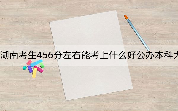 湖南考生456分左右能考上什么好公辦本科大學(xué),?(附帶2022-2024年456錄取名單)