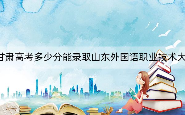 甘肅高考多少分能錄取山東外國語職業(yè)技術(shù)大學(xué)?附2022-2024年最低錄取分?jǐn)?shù)線