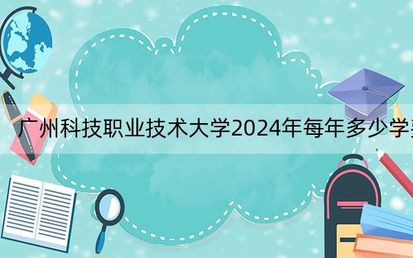 廣州科技職業(yè)技術(shù)大學(xué)2024年每年多少學(xué)費(fèi),？每年18000元-22000元（供安徽考生參考）