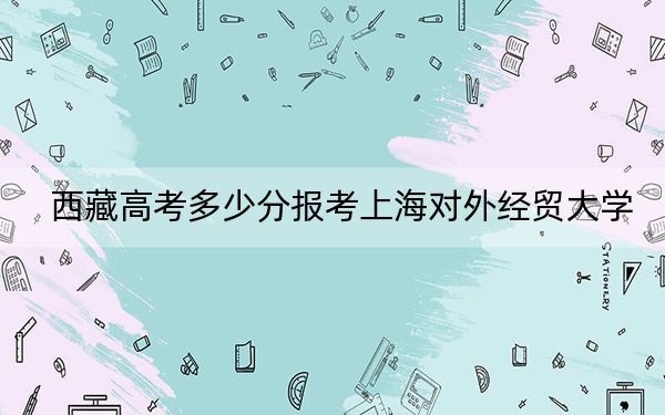 西藏高考多少分報考上海對外經(jīng)貿(mào)大學(xué),？附2022-2024年最低錄取分?jǐn)?shù)線