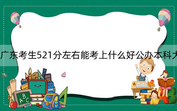 廣東考生521分左右能考上什么好公辦本科大學(xué),?(附帶2022-2024年521錄取名單)